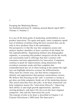 7
Escaping the Marketing Morass
Joe Sinfield and Scott D. Anthony printed March-April 2007 |
Volume 5 | Number 2
It is one of the holy grails of marketing: predictability in new
product innovation. Yet again and again, smart companies spend
tens of millions of dollars doing the best research they can do
only to have products flop in the marketplace.
Our perspective is that the way that companies assess and
analyze markets shoulders at least a portion of the blame for
this unpredictability. Segmenting markets into demographic
segments, or assuming that product categories divide the world,
can consistently lead to offerings that don’t connect with
consumers and miss opportunities for innovation. Companies
continue to push for improvements along dimensions that
overshoot consumer needs and then complain that
commoditization has set in when looking at the market the right
way can highlight attractive avenues for differentiation.
There must be a better way, one that allows companies to
identify real opportunities that promise extraordinary returns.
We believe that focusing on the “job” a customer is trying to
get done can help companies break out of the marketing morass.
This article describes how this jobs- to-be-done framework can
help companies master the “innovation lifecycle,” improving
their ability to spot high-growth opportunities, optimize
existing products, and inject life into even the most stagnant
categories. Jobs and the innovation life cycle
The concept of jobs to be done is described in Chapter 3 of
Clayton Christensen’s 2003 book The Innovator’s
 