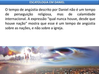 O tempo de angústia descrito por Daniel não é um tempo
de perseguição religiosa, mas de calamidade
internacional. A expressão “qual nunca houve, desde que
houve nação” mostra que esse é um tempo de angústia
sobre as nações, e não sobre a igreja.
ESCATOLOGIA EM DANIEL
 