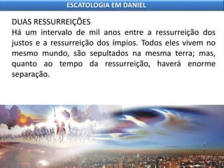 DUAS RESSURREIÇÕES
Há um intervalo de mil anos entre a ressurreição dos
justos e a ressurreição dos ímpios. Todos eles vivem no
mesmo mundo, são sepultados na mesma terra; mas,
quanto ao tempo da ressurreição, haverá enorme
separação.
ESCATOLOGIA EM DANIEL
 