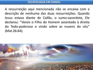 A ressurreição aqui mencionada não se encaixa com a
descrição de nenhuma das duas ressurreições. Quando
Jesus estava diante de Caifás, o sumo-sacerdote, Ele
declarou: “Vereis o Filho do Homem assentado à direita
do Todo-poderoso e vindo sobre as nuvens do céu”
(Mat.26:64).
ESCATOLOGIA EM DANIEL
 