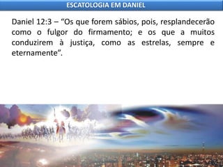 Daniel 12:3 – “Os que forem sábios, pois, resplandecerão
como o fulgor do firmamento; e os que a muitos
conduzirem à justiça, como as estrelas, sempre e
eternamente”.
ESCATOLOGIA EM DANIEL
 