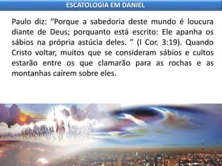 Paulo diz: “Porque a sabedoria deste mundo é loucura
diante de Deus; porquanto está escrito: Ele apanha os
sábios na própria astúcia deles. ” (I Cor. 3:19). Quando
Cristo voltar, muitos que se consideram sábios e cultos
estarão entre os que clamarão para as rochas e as
montanhas caírem sobre eles.
ESCATOLOGIA EM DANIEL
 
