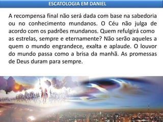 A recompensa final não será dada com base na sabedoria
ou no conhecimento mundanos. O Céu não julga de
acordo com os padrões mundanos. Quem refulgirá como
as estrelas, sempre e eternamente? Não serão aqueles a
quem o mundo engrandece, exalta e aplaude. O louvor
do mundo passa como a brisa da manhã. As promessas
de Deus duram para sempre.
ESCATOLOGIA EM DANIEL
 