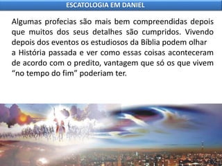 Algumas profecias são mais bem compreendidas depois
que muitos dos seus detalhes são cumpridos. Vivendo
depois dos eventos os estudiosos da Bíblia podem olhar
a História passada e ver como essas coisas aconteceram
de acordo com o predito, vantagem que só os que vivem
“no tempo do fim” poderiam ter.
ESCATOLOGIA EM DANIEL
 