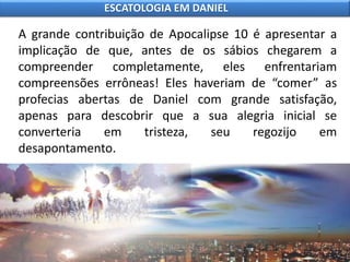 A grande contribuição de Apocalipse 10 é apresentar a
implicação de que, antes de os sábios chegarem a
compreender completamente, eles enfrentariam
compreensões errôneas! Eles haveriam de “comer” as
profecias abertas de Daniel com grande satisfação,
apenas para descobrir que a sua alegria inicial se
converteria em tristeza, seu regozijo em
desapontamento.
ESCATOLOGIA EM DANIEL
 