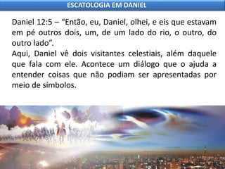 Daniel 12:5 – “Então, eu, Daniel, olhei, e eis que estavam
em pé outros dois, um, de um lado do rio, o outro, do
outro lado”.
Aqui, Daniel vê dois visitantes celestiais, além daquele
que fala com ele. Acontece um diálogo que o ajuda a
entender coisas que não podiam ser apresentadas por
meio de símbolos.
ESCATOLOGIA EM DANIEL
 