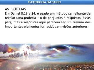 AS PROFECIAS
Em Daniel 8:13 e 14, é usado um método semelhante de
revelar uma profecia – o de perguntas e respostas. Essas
perguntas e respostas aqui parecem ser um resumo dos
importantes elementos fornecidos em visões anteriores.
ESCATOLOGIA EM DANIEL
 