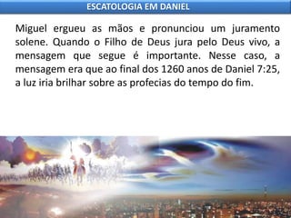 Miguel ergueu as mãos e pronunciou um juramento
solene. Quando o Filho de Deus jura pelo Deus vivo, a
mensagem que segue é importante. Nesse caso, a
mensagem era que ao final dos 1260 anos de Daniel 7:25,
a luz iria brilhar sobre as profecias do tempo do fim.
ESCATOLOGIA EM DANIEL
 