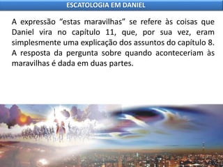 A expressão “estas maravilhas” se refere às coisas que
Daniel vira no capítulo 11, que, por sua vez, eram
simplesmente uma explicação dos assuntos do capítulo 8.
A resposta da pergunta sobre quando aconteceriam às
maravilhas é dada em duas partes.
ESCATOLOGIA EM DANIEL
 