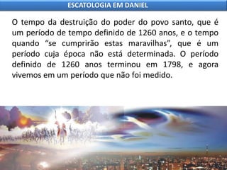 O tempo da destruição do poder do povo santo, que é
um período de tempo definido de 1260 anos, e o tempo
quando “se cumprirão estas maravilhas”, que é um
período cuja época não está determinada. O período
definido de 1260 anos terminou em 1798, e agora
vivemos em um período que não foi medido.
ESCATOLOGIA EM DANIEL
 