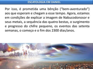 Por isso, é prometida uma bênção (“bem-aventurado”)
aos que esperam e chegam a esse tempo. Agora, estamos
em condições de explicar a imagem de Nabucodonosor e
seus metais, a sequência das quatro bestas, o surgimento
e progresso do chifre pequeno, os eventos das setenta
semanas, o começo e o fim dos 2300 dias/anos.
ESCATOLOGIA EM DANIEL
 