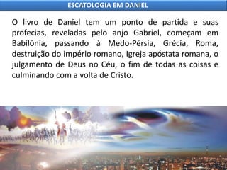 O livro de Daniel tem um ponto de partida e suas
profecias, reveladas pelo anjo Gabriel, começam em
Babilônia, passando à Medo-Pérsia, Grécia, Roma,
destruição do império romano, Igreja apóstata romana, o
julgamento de Deus no Céu, o fim de todas as coisas e
culminando com a volta de Cristo.
ESCATOLOGIA EM DANIEL
 