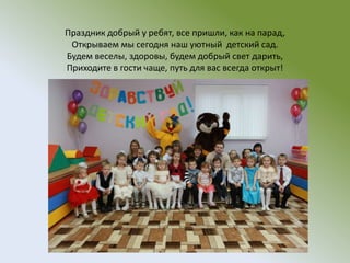 Праздник добрый у ребят, все пришли, как на парад,
Открываем мы сегодня наш уютный детский сад.
Будем веселы, здоровы, будем добрый свет дарить,
Приходите в гости чаще, путь для вас всегда открыт!
 