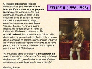 O xeito de gobernar de Felipe II caracterizouse polo  manexo dunha información exhaustiva e un papeleo incontrolable . As testemuñas dos coetáneos descríbeno como un rei sepultado entre os papeis, co maior servizo informativo do seu tempo: embaixadas permanentes en Roma, Venecia, Francia, Xénova, o Sacro Imperio, os cantóns suizos e Turín; en Lisboa ata 1580 e en Londres ata 1584. A  relixiosidade  foi unha das características máis destacadas da persoalidade de Felipe II. Ía a misa a diario, escoitaba os sermóns cando menos unha vez á semana e alonxábase periódicamente do goberno para concentrarse nas súas devocións. Chegou a posuir máis de 7.000 reliquias. “ O entusiasta apoio de Felipe II á  persecución da herexía  constitúe o reflexo máis famoso (ou infame) dunha convicción que o levaba a crer que el sabía exactamente o que Deus quería para o mundo ” Geoffrey Parker FELIPE II (1556-1598) 