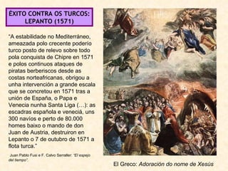 ÉXITO CONTRA OS TURCOS: LEPANTO (1571) El Greco:  Adoración do nome de Xesús “ A estabilidade no Mediterráneo, ameazada polo crecente poderío turco posto de relevo sobre todo pola conquista de Chipre en 1571 e polos continuos ataques de piratas berberiscos desde as costas norteafricanas, obrigou a unha intervención a grande escala que se concretou en 1571 tras a unión de España, o Papa e Venecia nunha Santa Liga (…): as escadras española e veneciá, uns 300 navíos e perto de 80.000 homes baixo o mando de don Juan de Austria, destruiron en Lepanto o 7 de outubro de 1571 a flota turca.” Juan Pablo Fusi e F. Calvo Serraller:  “El espejo del tiempo”. 