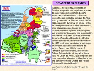 DESACERTO EN FLANDES “ España… non acertou, en efecto, en Flandes. Ao producirse os primeiros brotes da sublevación antiespañola, España respondeu cunha durísima política de represión, que executou o duque de Alba, novo gobernador de Flandes entre 1567 e 1573, represión durísima, en efecto –máis de 1.000 persoas executadas neste tempo, entre elas algúns dos líderes da sublevación como Egmont e Hoorn- pero que prácticamente acabou coa insurrección, limitada en 1573 a tan só dúas provincias do norte, Zelanda e Holanda. (…) Feitos como o saqueo de Amberes en novembro de 1576 por tropas españolas amotinadas en protesta polas súas condicións de paga… fixeron moi difícil a paz. (…) Farnesio, duque de Parma, recobrou os Países Baixos do Sur –integrados desde 1579 na Unión de Arras-, que romperon así coas provincias rebeldes, unidas desde ese ano como Provincias Unidas dos Países Baixos na Unión de Utrecht.” Juan Pablo Fusi e F. Calvo Serraller:  “El espejo del tiempo”. 