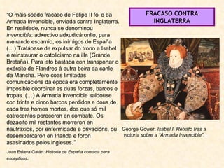 George Gower:  Isabel I. Retrato tras a victoria sobre a “Armada Invencible”. “ O máis soado fracaso de Felipe II foi o da Armada Invencible, enviada contra Inglaterra. En realidade, nunca se denominou  invencible : adxectivo adxudicáronllo, para meirande escarnio, os inimigos de España (…) Tratábase de expulsar do trono a Isabel e reinstaurar o catolicismo na illa (Grande Bretaña). Para isto bastaba con transportar o exército de Flandres á outra beira da canle da Mancha. Pero coas limitadas comunicacións da época era completamente imposible coordinar as dúas forzas, barcos e tropas. (…) A Armada Invencible saldouse con trinta e cinco barcos perdidos e dous de cada tres homes mortos, dos que só mil catrocentos pereceron en combate. Os dezaoito mil restantes morreron en naufraxios, por enfermidade e privacións, ou desembarcaron en Irlanda e foron asasinados polos ingleses .” Juan Eslava Galán:  Historia de España contada para escépticos . FRACASO CONTRA INGLATERRA 