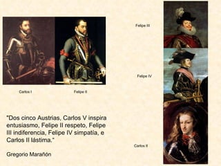 "Dos cinco Austrias, Carlos V inspira entusiasmo, Felipe II respeto, Felipe III indiferencia, Felipe IV simpatía, e Carlos II lástima.“ Gregorio Marañón Carlos I  Felipe II Felipe IV Carlos II Felipe III 