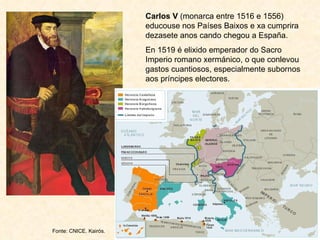 Carlos V  (monarca entre 1516 e 1556) educouse nos Países Baixos e xa cumprira dezasete anos cando chegou a España.  En 1519 é elixido emperador do Sacro Imperio romano xermánico, o que conlevou gastos cuantiosos, especialmente subornos aos príncipes electores. Fonte: CNICE. Kairós. 