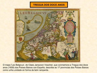 TREGUA DOS DOCE ANOS O mapa 'Leo Belgicus', de Claes Janszoon Visscher, que conmemora a Tregua dos doce anos (1609) dos Países Baixos con España, describe as 17 provincias dos Países Baixos como unha unidade en forma de león rampante. 