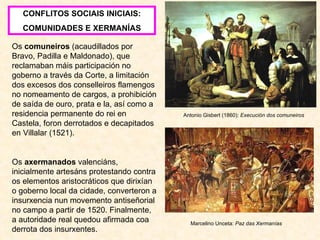 Antonio Gisbert (1860):  Execución dos comuneiros CONFLITOS SOCIAIS INICIAIS: COMUNIDADES E XERMANÍAS Os  comuneiros  (acaudillados por Bravo, Padilla e Maldonado), que reclamaban máis participación no goberno a través da Corte, a limitación dos excesos dos conselleiros flamengos no nomeamento de cargos, a prohibición de saída de ouro, prata e la, así como a residencia permanente do rei en Castela, foron derrotados e decapitados en Villalar (1521). Os  axermanados  valenciáns, inicialmente artesáns protestando contra os elementos aristocráticos que dirixían o goberno local da cidade, converteron a insurxencia nun movemento antiseñorial no campo a partir de 1520. Finalmente, a autoridade real quedou afirmada coa derrota dos insurxentes. Marcelino Unceta:  Paz das Xermanías 