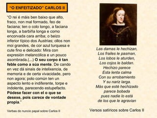 “ O rei é máis ben baixo que alto, fraco, non mal formado, feo de faciana; ten o colo longo, a faciana longa, a barbiña longa e como encorvada cara arriba; o beizo inferior típico dos Austrias; ollos non moi grandes, de cor azul turquesa e cute fino e delicado: Mira con expresión melancólica e un pouco asombrada.(...)  O seu corpo é tan feble como a súa mente . De cando en vez dá sinais de intelixencia, de memoria e de certa vivacidade, pero non agora; polo común ten un aspecto lento e indiferente, torpe e indolente, parecendo estupefacto.  Pódese facer con el o que se desexe, pois carece de vontade propia .” Verbas do nuncio papal sobre Carlos II Las damas le hechizan, Los frailes le pasman, Los lobos le aturden, Los cojos le baldan. Hechizo parece Esta lenta calma Con su arrobamiento Y su nariz larga. Más que esté hechizado parece bobada pues nadie lo está de los que le agravian Versos satíricos sobre Carlos II “ O ENFEITIZADO” CARLOS II 