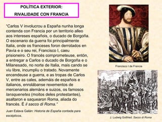 POLÍTICA EXTERIOR: RIVALIDADE CON FRANCIA “ Carlos V involucrou a España nunha longa contenda con Francia por un territorio alleo aos intereses españois, o ducado de Borgoña. O escenario da guerra foi principalmente Italia, onde os franceses foron derrotados en Pavía e o seu rei, Francisco I, caeu prisioneiro. O francés comprometeuse, entón, a entregar a Carlos o ducado de Borgoña e o Milanesado, no norte de Italia, mais cando se viu libre, incumpliu o tratado. Novamente encendeuse a guerra, e as tropas de Carlos V, entre as cales, ademáis de españois e italianos, enrolábanse rexementos de mercenarios alemáns e suizos, os famosos  lansquenetes  (moitos deles protestantes), asaltaron e saquearon Roma, aliada do francés. É  il sacco di Roma.” Juan Eslava Galán:  Historia de España contada para escépticos . Francisco I de Francia J. Ludwig Gotfried:  Sacco di Roma 
