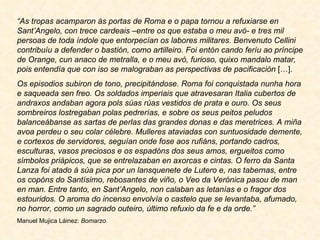 “ As tropas acamparon ás portas de Roma e o papa tornou a refuxiarse en Sant’Angelo, con trece cardeais –entre os que estaba o meu avó- e tres mil persoas de toda índole que entorpecían os labores militares. Benvenuto Cellini contribuíu a defender o bastión, como artilleiro. Foi entón cando feríu ao príncipe de Orange, cun anaco de metralla, e o meu avó, furioso, quixo mandalo matar, pois entendía que con iso se malograban as perspectivas de pacificación  […]. Os episodios subiron de tono, precipitándose. Roma foi conquistada nunha hora e saqueada sen freo. Os soldados imperiais que atravesaran Italia cubertos de andraxos andaban agora pols súas rúas vestidos de prata e ouro. Os seus sombreiros lostregaban polas pedrerías, e sobre os seus peitos peludos balanceábanse as sartas de perlas das grandes donas e das meretrices. A miña avoa perdeu o seu colar célebre. Mulleres ataviadas con suntuosidade demente, e cortexos de servidores, seguían onde fose aos rufiáns, portando cadros, esculturas, vasos preciosos e os espadóns dos seus amos, ergueitos como símbolos priápicos, que se entrelazaban en axorcas e cintas. O ferro da Santa Lanza foi atado á súa pica por un lansquenete de Lutero e, nas tabernas, entre os copóns do Santísimo, rebosantes de viño, o Veo da Verónica pasou de man en man. Entre tanto, en Sant’Angelo, non calaban as letanías e o fragor dos estouridos. O aroma do incenso envolvía o castelo que se levantaba, afumado, no horror, como un sagrado outeiro, último refuxio da fe e da orde.” Manuel Mujica Láinez:  Bomarzo. 