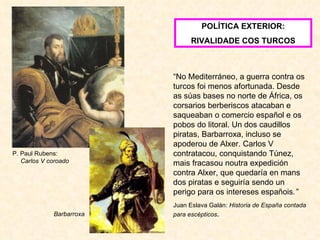 P. Paul Rubens:  Carlos V coroado POLÍTICA EXTERIOR: RIVALIDADE COS TURCOS Barbarroxa “ No Mediterráneo, a guerra contra os turcos foi menos afortunada. Desde as súas bases no norte de África, os corsarios berberiscos atacaban e saqueaban o comercio español e os pobos do litoral. Un dos caudillos piratas, Barbarroxa, incluso se apoderou de Alxer. Carlos V contratacou, conquistando Túnez, mais fracasou noutra expedición contra Alxer, que quedaría en mans dos piratas e seguiría sendo un perigo para os intereses españois .” Juan Eslava Galán:  Historia de España contada para escépticos . 