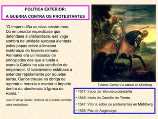 POLÍTICA EXTERIOR: A GUERRA CONTRA OS PROTESTANTES “ O Imperio tiña as súas servidumes. Do emperador esperábase que defendese á cristiandade, esa vaga sombra de unidade europea alentada polos papas sobre a lonxana lembranza do Imperio romano. Alemania era un mosaico de principados dos que a tutela a exercía Carlos na súa condición de emperador. O luteranismo estábase a estender rápidamente por aquelas terras. Carlos creuse na obriga de reprimir a herexía e manter o Imperio dentro da obediencia á Igrexa de Roma .” Juan Eslava Galán:  Historia de España contada para escépticos . Tiziano:  Carlos V a cabalo en Mühlberg 1517: Inicio da reforma protestante 1545: Inicio do Concilio de Trento 1547: Vitoria sobre os protestantes en Mühlberg 1555: Paz de Augsburgo 