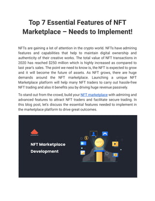 Top 7 Essential Features of NFT
Marketplace – Needs to Implement!
NFTs are gaining a lot of attention in the crypto world. NFTs have admiring
features and capabilities that help to maintain digital ownership and
authenticity of their creative works. The total value of NFT transactions in
2020 has reached $250 million which is highly increased as compared to
last year’s sales. The point we need to know is, the NFT is expected to grow
and it will become the future of assets. As NFT grows, there are huge
demands around the NFT marketplace. Launching a unique NFT
Marketplace platform will help many NFT traders to carry out hassle-free
NFT trading and also it benefits you by driving huge revenue passively.
To stand out from the crowd, build your NFT marketplace with admiring and
advanced features to attract NFT traders and facilitate secure trading. In
this blog post, let’s discuss the essential features needed to implement in
the marketplace platform to drive great outcomes.
 