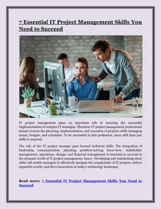 7 Essential IT Project Management Skills You
Need to Succeed
IT project management plays an important role in ensuring the successful
implementation of complex IT strategies. Therefore IT project management professional
trainer oversee the planning, implementation, and execution of projects while managing
teams, budgets, and schedules. To be successful in this profession, more skill than just
skills is required.
The role of the IT project manager goes beyond technical skills. The integration of
leadership, communication, planning, problem-solving, know-how, stakeholder
management, operations, change, and financial management is essential to succeed in
the dynamic world of IT project management. hence Developing and maintaining these
skills will enable managers to effectively navigate the complexities of IT projects, deliver
impactful results, and drive innovation in today’s technology landscape.
Read more: 7 Essential IT Project Management Skills You Need to
Succeed
 