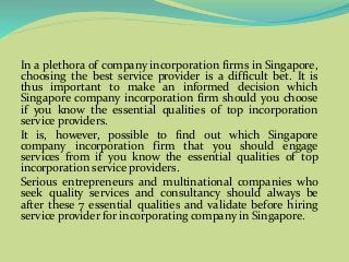 In a plethora of company incorporation firms in Singapore,
choosing the best service provider is a difficult bet. It is
thus important to make an informed decision which
Singapore company incorporation firm should you choose
if you know the essential qualities of top incorporation
service providers.
It is, however, possible to find out which Singapore
company incorporation firm that you should engage
services from if you know the essential qualities of top
incorporation service providers.
Serious entrepreneurs and multinational companies who
seek quality services and consultancy should always be
after these 7 essential qualities and validate before hiring
service provider for incorporating company in Singapore.
 