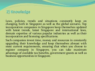 Laws, policies, trends and situations constantly keep on
changing, both in Singapore as well as the global scenario. Top
incorporation companies in Singapore keep themselves updated
with latest trends, latest Singapore and international laws,
domain expertise of various popular industries as well as their
incorporation and licensing specifications.
Such companies invest time, money and resources in constantly
upgrading their knowledge and keep themselves abreast with
most current requirements, ensuring that when you choose to
register company in Singapore, you can take maximum
advantage of available tax benefits, government grants as well as
business opportunities in Singapore.
 