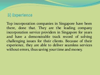 Top incorporation companies in Singapore have been
there, done that. They are the leading company
incorporation service providers in Singapore for years
and have a demonstrable track record of solving
challenging issues for their clients. Because of their
experience, they are able to deliver seamless services
without errors, thus saving your time and money.
 