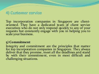 Top incorporation companies in Singapore are client-
oriented. They have a dedicated team of client service
executives who do not only respond quickly to any of your
requests but constantly engage with you in helping you to
scale your business.
5) Commitment
Integrity and commitment are the principles that matter
for top incorporation companies in Singapore. They always
deliver that they promise, meet all the deadlines and stand
by with their commitment, even in most difficult and
challenging situations.
 
