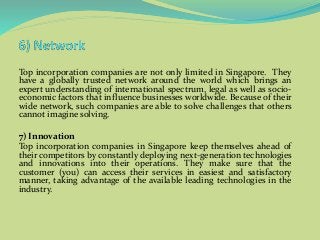 Top incorporation companies are not only limited in Singapore. They
have a globally trusted network around the world which brings an
expert understanding of international spectrum, legal as well as socio-
economic factors that influence businesses worldwide. Because of their
wide network, such companies are able to solve challenges that others
cannot imagine solving.
7) Innovation
Top incorporation companies in Singapore keep themselves ahead of
their competitors by constantly deploying next-generation technologies
and innovations into their operations. They make sure that the
customer (you) can access their services in easiest and satisfactory
manner, taking advantage of the available leading technologies in the
industry.
 