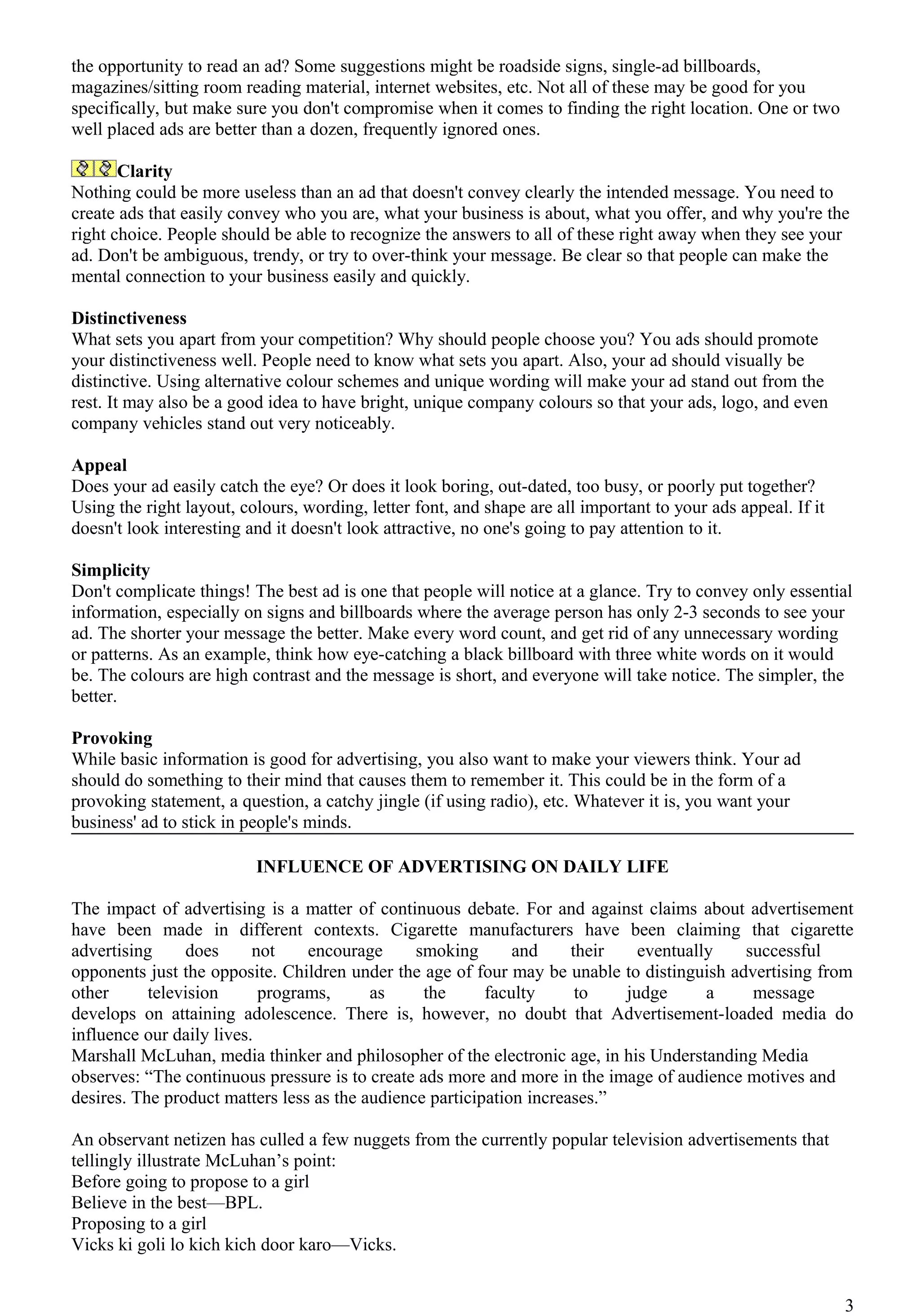 the opportunity to read an ad? Some suggestions might be roadside signs, single-ad billboards,
magazines/sitting room reading material, internet websites, etc. Not all of these may be good for you
specifically, but make sure you don't compromise when it comes to finding the right location. One or two
well placed ads are better than a dozen, frequently ignored ones.

       Clarity
Nothing could be more useless than an ad that doesn't convey clearly the intended message. You need to
create ads that easily convey who you are, what your business is about, what you offer, and why you're the
right choice. People should be able to recognize the answers to all of these right away when they see your
ad. Don't be ambiguous, trendy, or try to over-think your message. Be clear so that people can make the
mental connection to your business easily and quickly.

Distinctiveness
What sets you apart from your competition? Why should people choose you? You ads should promote
your distinctiveness well. People need to know what sets you apart. Also, your ad should visually be
distinctive. Using alternative colour schemes and unique wording will make your ad stand out from the
rest. It may also be a good idea to have bright, unique company colours so that your ads, logo, and even
company vehicles stand out very noticeably.

Appeal
Does your ad easily catch the eye? Or does it look boring, out-dated, too busy, or poorly put together?
Using the right layout, colours, wording, letter font, and shape are all important to your ads appeal. If it
doesn't look interesting and it doesn't look attractive, no one's going to pay attention to it.

Simplicity
Don't complicate things! The best ad is one that people will notice at a glance. Try to convey only essential
information, especially on signs and billboards where the average person has only 2-3 seconds to see your
ad. The shorter your message the better. Make every word count, and get rid of any unnecessary wording
or patterns. As an example, think how eye-catching a black billboard with three white words on it would
be. The colours are high contrast and the message is short, and everyone will take notice. The simpler, the
better.

Provoking
While basic information is good for advertising, you also want to make your viewers think. Your ad
should do something to their mind that causes them to remember it. This could be in the form of a
provoking statement, a question, a catchy jingle (if using radio), etc. Whatever it is, you want your
business' ad to stick in people's minds.

                          INFLUENCE OF ADVERTISING ON DAILY LIFE

The impact of advertising is a matter of continuous debate. For and against claims about advertisement
have been made in different contexts. Cigarette manufacturers have been claiming that cigarette
advertising     does      not    encourage      smoking       and     their   eventually   successful
opponents just the opposite. Children under the age of four may be unable to distinguish advertising from
other      television      programs,      as     the      faculty      to   judge      a    message
develops on attaining adolescence. There is, however, no doubt that Advertisement-loaded media do
influence our daily lives.
Marshall McLuhan, media thinker and philosopher of the electronic age, in his Understanding Media
observes: “The continuous pressure is to create ads more and more in the image of audience motives and
desires. The product matters less as the audience participation increases.”

An observant netizen has culled a few nuggets from the currently popular television advertisements that
tellingly illustrate McLuhan’s point:
Before going to propose to a girl
Believe in the best—BPL.
Proposing to a girl
Vicks ki goli lo kich kich door karo—Vicks.


                                                                                                               3
 