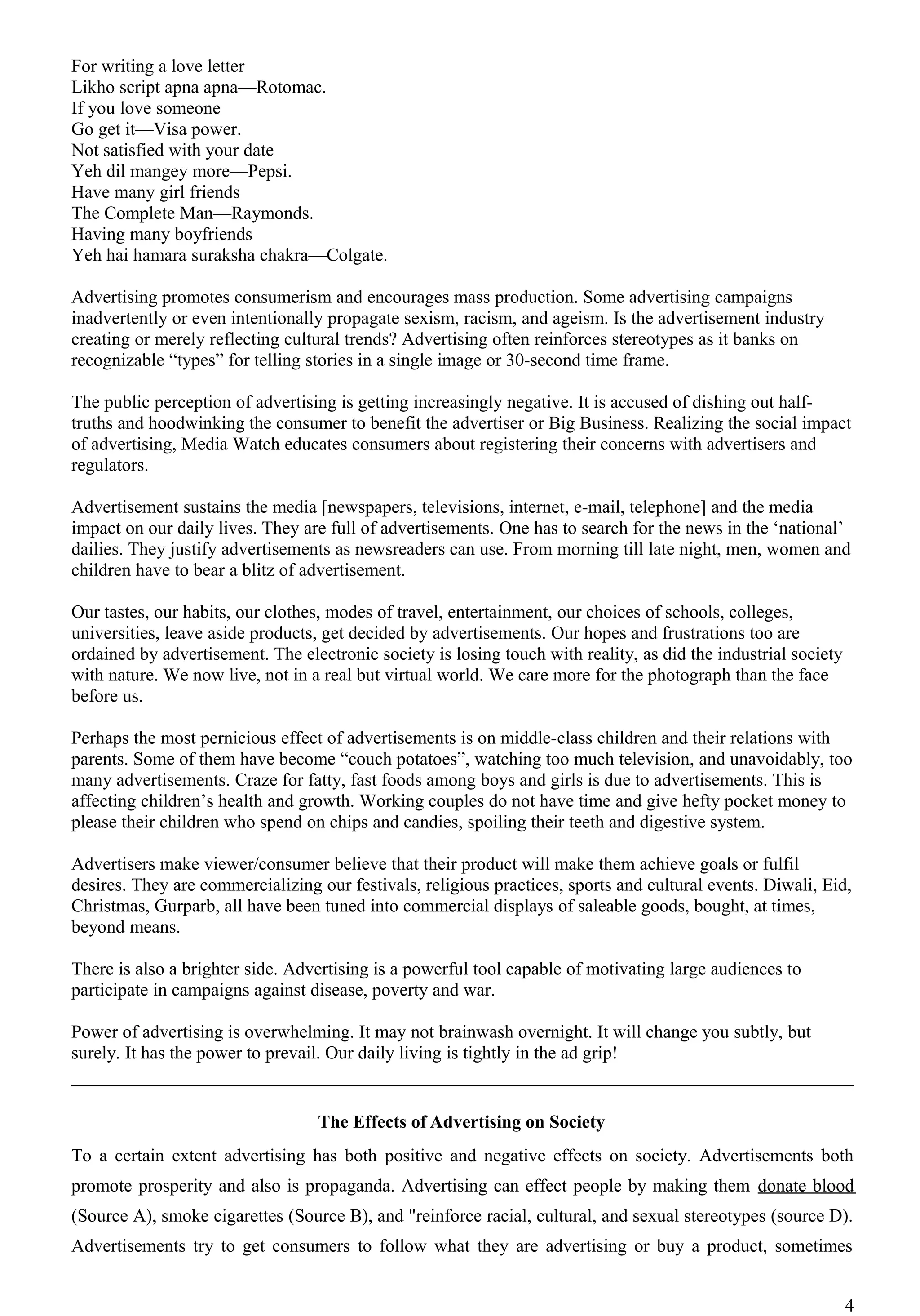 For writing a love letter
Likho script apna apna—Rotomac.
If you love someone
Go get it—Visa power.
Not satisfied with your date
Yeh dil mangey more—Pepsi.
Have many girl friends
The Complete Man—Raymonds.
Having many boyfriends
Yeh hai hamara suraksha chakra—Colgate.

Advertising promotes consumerism and encourages mass production. Some advertising campaigns
inadvertently or even intentionally propagate sexism, racism, and ageism. Is the advertisement industry
creating or merely reflecting cultural trends? Advertising often reinforces stereotypes as it banks on
recognizable “types” for telling stories in a single image or 30-second time frame.

The public perception of advertising is getting increasingly negative. It is accused of dishing out half-
truths and hoodwinking the consumer to benefit the advertiser or Big Business. Realizing the social impact
of advertising, Media Watch educates consumers about registering their concerns with advertisers and
regulators.

Advertisement sustains the media [newspapers, televisions, internet, e-mail, telephone] and the media
impact on our daily lives. They are full of advertisements. One has to search for the news in the ‘national’
dailies. They justify advertisements as newsreaders can use. From morning till late night, men, women and
children have to bear a blitz of advertisement.

Our tastes, our habits, our clothes, modes of travel, entertainment, our choices of schools, colleges,
universities, leave aside products, get decided by advertisements. Our hopes and frustrations too are
ordained by advertisement. The electronic society is losing touch with reality, as did the industrial society
with nature. We now live, not in a real but virtual world. We care more for the photograph than the face
before us.

Perhaps the most pernicious effect of advertisements is on middle-class children and their relations with
parents. Some of them have become “couch potatoes”, watching too much television, and unavoidably, too
many advertisements. Craze for fatty, fast foods among boys and girls is due to advertisements. This is
affecting children’s health and growth. Working couples do not have time and give hefty pocket money to
please their children who spend on chips and candies, spoiling their teeth and digestive system.

Advertisers make viewer/consumer believe that their product will make them achieve goals or fulfil
desires. They are commercializing our festivals, religious practices, sports and cultural events. Diwali, Eid,
Christmas, Gurparb, all have been tuned into commercial displays of saleable goods, bought, at times,
beyond means.

There is also a brighter side. Advertising is a powerful tool capable of motivating large audiences to
participate in campaigns against disease, poverty and war.

Power of advertising is overwhelming. It may not brainwash overnight. It will change you subtly, but
surely. It has the power to prevail. Our daily living is tightly in the ad grip!


                                  The Effects of Advertising on Society
To a certain extent advertising has both positive and negative effects on society. Advertisements both
promote prosperity and also is propaganda. Advertising can effect people by making them donate blood
(Source A), smoke cigarettes (Source B), and "reinforce racial, cultural, and sexual stereotypes (source D).
Advertisements try to get consumers to follow what they are advertising or buy a product, sometimes


                                                                                                                4
 