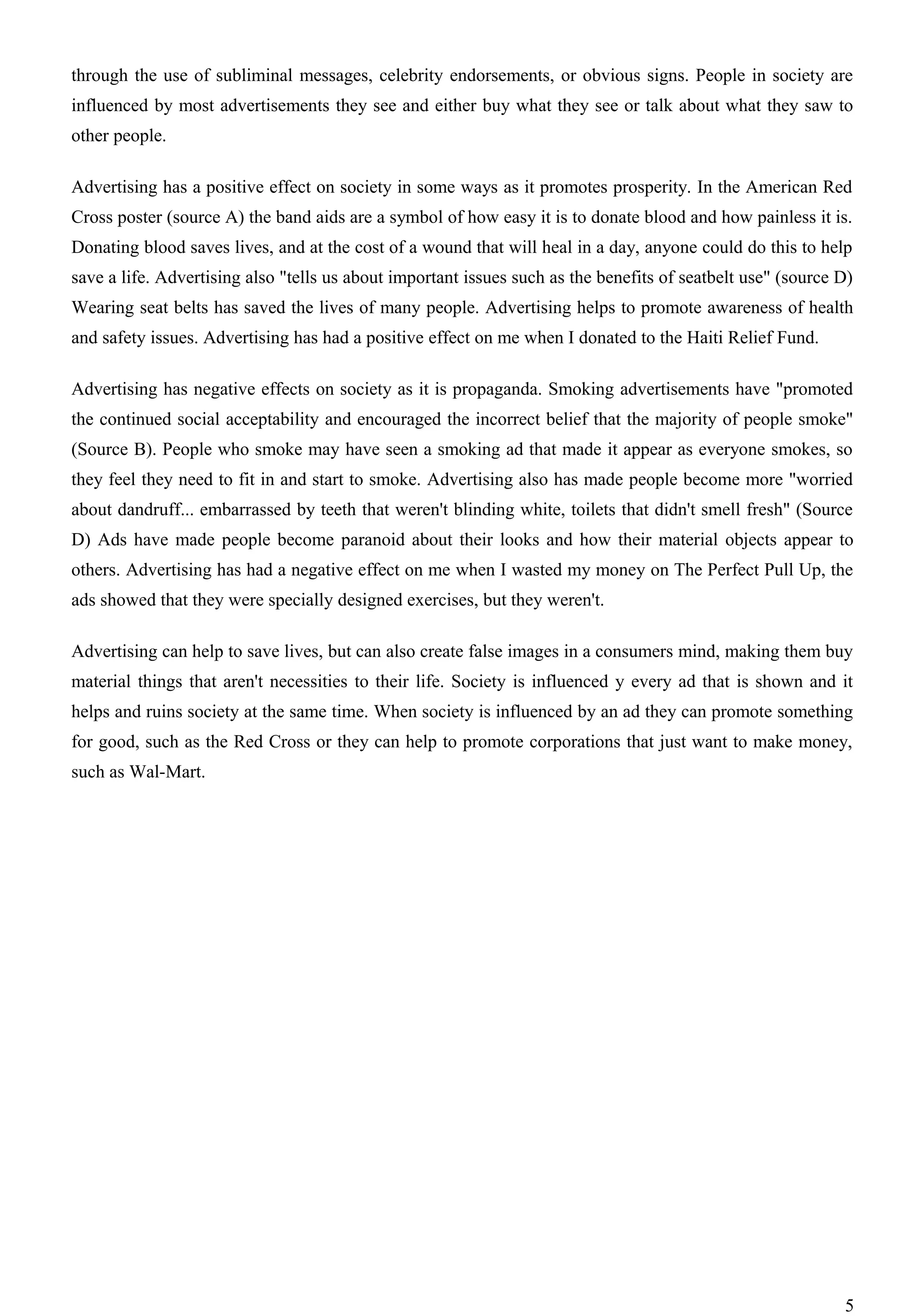 through the use of subliminal messages, celebrity endorsements, or obvious signs. People in society are
influenced by most advertisements they see and either buy what they see or talk about what they saw to
other people.

Advertising has a positive effect on society in some ways as it promotes prosperity. In the American Red
Cross poster (source A) the band aids are a symbol of how easy it is to donate blood and how painless it is.
Donating blood saves lives, and at the cost of a wound that will heal in a day, anyone could do this to help
save a life. Advertising also "tells us about important issues such as the benefits of seatbelt use" (source D)
Wearing seat belts has saved the lives of many people. Advertising helps to promote awareness of health
and safety issues. Advertising has had a positive effect on me when I donated to the Haiti Relief Fund.

Advertising has negative effects on society as it is propaganda. Smoking advertisements have "promoted
the continued social acceptability and encouraged the incorrect belief that the majority of people smoke"
(Source B). People who smoke may have seen a smoking ad that made it appear as everyone smokes, so
they feel they need to fit in and start to smoke. Advertising also has made people become more "worried
about dandruff... embarrassed by teeth that weren't blinding white, toilets that didn't smell fresh" (Source
D) Ads have made people become paranoid about their looks and how their material objects appear to
others. Advertising has had a negative effect on me when I wasted my money on The Perfect Pull Up, the
ads showed that they were specially designed exercises, but they weren't.

Advertising can help to save lives, but can also create false images in a consumers mind, making them buy
material things that aren't necessities to their life. Society is influenced y every ad that is shown and it
helps and ruins society at the same time. When society is influenced by an ad they can promote something
for good, such as the Red Cross or they can help to promote corporations that just want to make money,
such as Wal-Mart.




                                                                                                             5
 