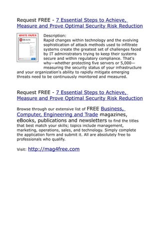 Request FREE - 7 Essential Steps to Achieve,
Measure and Prove Optimal Security Risk Reduction
              Description:
              Rapid changes within technology and the evolving
              sophistication of attack methods used to infiltrate
              systems create the greatest set of challenges faced
              by IT administrators trying to keep their systems
              secure and within regulatory compliance. That's
              why—whether protecting five servers or 5,000—
              measuring the security status of your infrastructure
and your organization's ability to rapidly mitigate emerging
threats need to be continuously monitored and measured.



Request FREE - 7 Essential Steps to Achieve,
Measure and Prove Optimal Security Risk Reduction

                           FREE Business,
Browse through our extensive list of
Computer, Engineering and Trade magazines,
eBooks, publications and newsletters to find the titles
that best match your skills; topics include management,
marketing, operations, sales, and technology. Simply complete
the application form and submit it. All are absolutely free to
professionals who qualify.

Visit:   http://mag4free.com
 