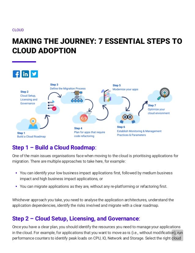 CLOUD
MAKING THE JOURNEY: 7 ESSENTIAL STEPS TO
CLOUD ADOPTION




Step 1 – Build a Cloud Roadmap: 
One of the main issues organisations face when moving to the cloud is prioritising applications for
migration. There are multiple approaches to take here, for example:
You can identify your low business impact applications first, followed by medium business
impact and high business impact applications, or
You can migrate applications as they are, without any re-platforming or refactoring first.
Whichever approach you take, you need to analyse the application architectures, understand the
application dependencies, identify the risks involved and migrate with a clear roadmap. 
Step 2 – Cloud Setup, Licensing, and Governance:
Once you have a clear plan, you should identify the resources you need to manage your applications
in the cloud. For example, for applications that you want to move as-is (i.e., without modification), run
performance counters to identify peak loads on CPU, IO, Network and Storage. Select the right cloud
 