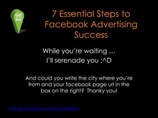 7 Essential Steps to
                  Facebook Advertising
                         Success
                 While you‟re waiting …
                  I‟ll serenade you ;^D

        And could you write the city where you‟re
         from and your facebook page url in the
              box on the right? Thanky you!


http://soundcloud.com/juliegallaher
 