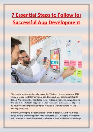 7 Essential Steps to Follow for
Successful App Development
The mobile application has taken over the IT industry in recent years. A 2021
study revealed the total number of app downloads was approximately 230
billion. And the number has stalled there. Instead, it has been growing due to
the use of mobile technology across all countries and the eagerness of people
to have the same experience on their mobiles as they are used to for the
desktop or laptops.
However, developing the software isn’t a walk in the park. Most businesses
hire a mobile app development company for the task. While the professional
will take care of the entire process, it is better to have fundamental knowledge
 