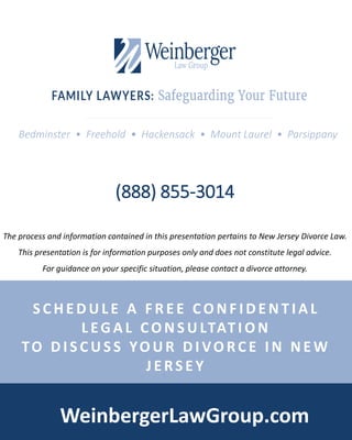 Bedminster • Freehold • Hackensack • Mount Laurel • Parsippany
WeinbergerLawGroup.com
(888) 855-3014
S C H E D U L E A F R E E CO N F I D E N T I A L
L EG A L CO N S U LTAT I O N
TO D I S C U S S YO U R D I VO RC E I N N E W
J E RS E Y
The process and information contained in this presentation pertains to New Jersey Divorce Law.
This presentation is for information purposes only and does not constitute legal advice.
For guidance on your specific situation, please contact a divorce attorney.
 
