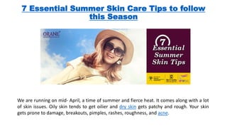 7 Essential Summer Skin Care Tips to follow
this Season
We are running on mid- April, a time of summer and fierce heat. It comes along with a lot
of skin issues. Oily skin tends to get oilier and dry skin gets patchy and rough. Your skin
gets prone to damage, breakouts, pimples, rashes, roughness, and acne.
 