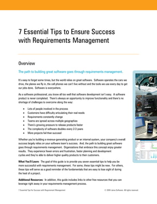 7 Essential Tips to Ensure Success
with Requirements Management


Overview
The path to building great software goes through requirements management.

It’s easy to forget some times, but the world relies on great software. Software operates the cars we
drive, the planes we fly in, the cell phones we can’t live without and the tools we use every day to get
our jobs done. Software is everywhere.

As a software professional, you know all too well that software development isn’t easy. A software
product is never completed. There’s always an opportunity to improve functionality and there’s no
shortage of challenges to overcome along the way:

          Lots of people involved in the process
          Customers have difficulty articulating their real needs
          Requirements constantly change
          Teams are spread across multiple geographies
          There’s growing pressure to release products faster
          The complexity of software doubles every 2-3 years
          More projects fail than succeed

Whether you’re building a revenue-generating product or an internal system, your company’s overall
success largely relies on your software team’s success. And, the path to building great software
goes through requirements management. Organizations that embrace this concept enjoy greater
results. They experience fewer errors and frustration, faster planning and development
cycles and they’re able to deliver higher quality products to their customers.

What You’ll Learn: The goal of this guide is to provide you seven essential tips to help you be
more successful with requirements management. For some, these tips might be new. For others,
these tips will serve as a good reminder of the fundamentals that are easy to lose sight of during
the heat of a project.

Additional Resources: In addition, this guide includes links to other free resources that you can
leverage right away in your requirements management process.

7 Essential Tips for Success with Requirement Management                          © 2009 Jama Software. All rights reserved.
 