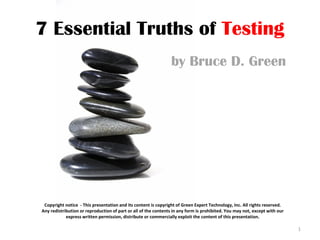 7 Essential Truths of Testing
                                                                by Bruce D. Green




 Copyright notice - This presentation and its content is copyright of Green Expert Technology, Inc. All rights reserved.
Any redistribution or reproduction of part or all of the contents in any form is prohibited. You may not, except with our
            express written permission, distribute or commercially exploit the content of this presentation.

                                                                                                                            1
 
