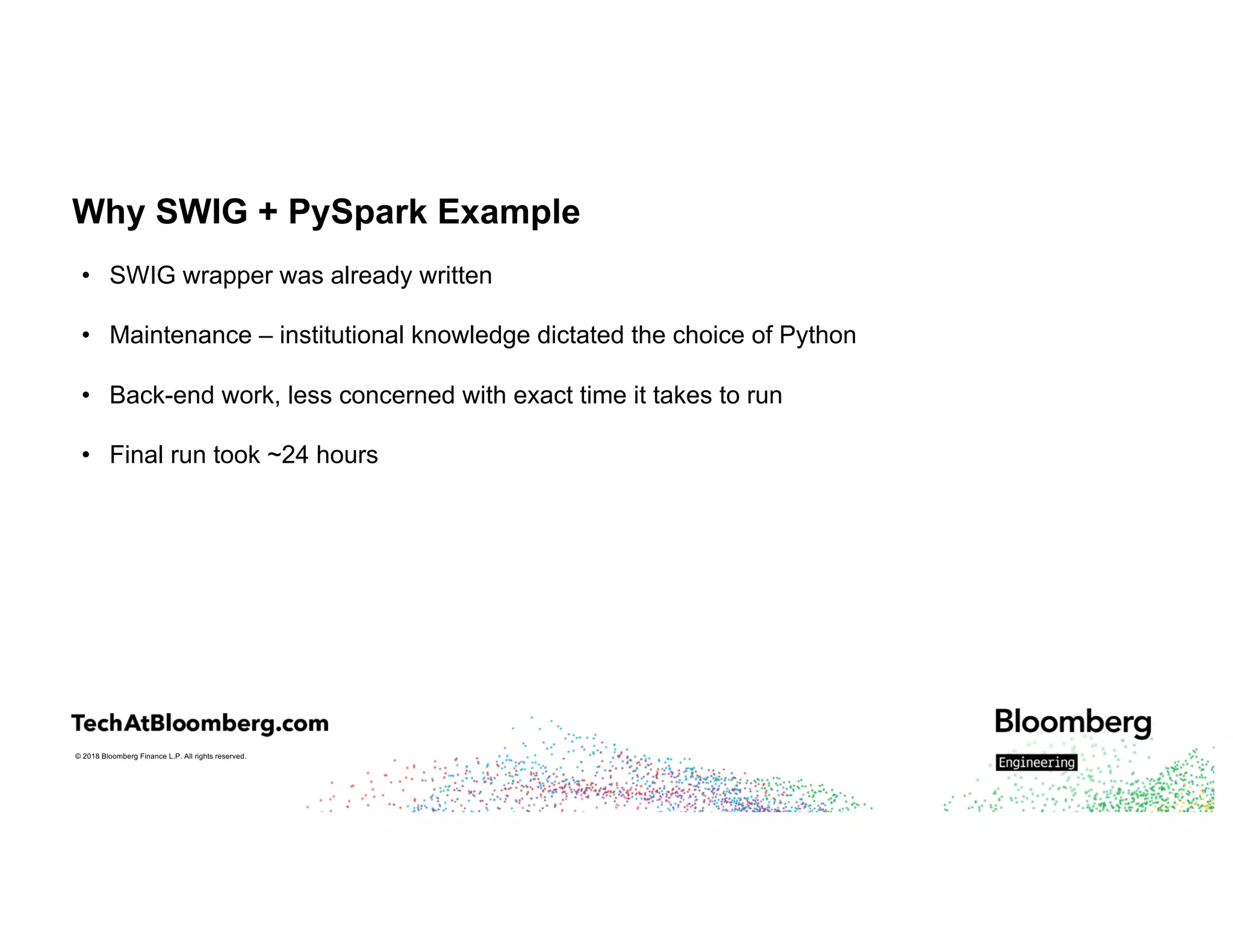 © 2018 Bloomberg Finance L.P. All rights reserved.
Why SWIG + PySpark Example
• SWIG wrapper was already written
• Maintenance – institutional knowledge dictated the choice of Python
• Back-end work, less concerned with exact time it takes to run
• Final run took ~24 hours
 