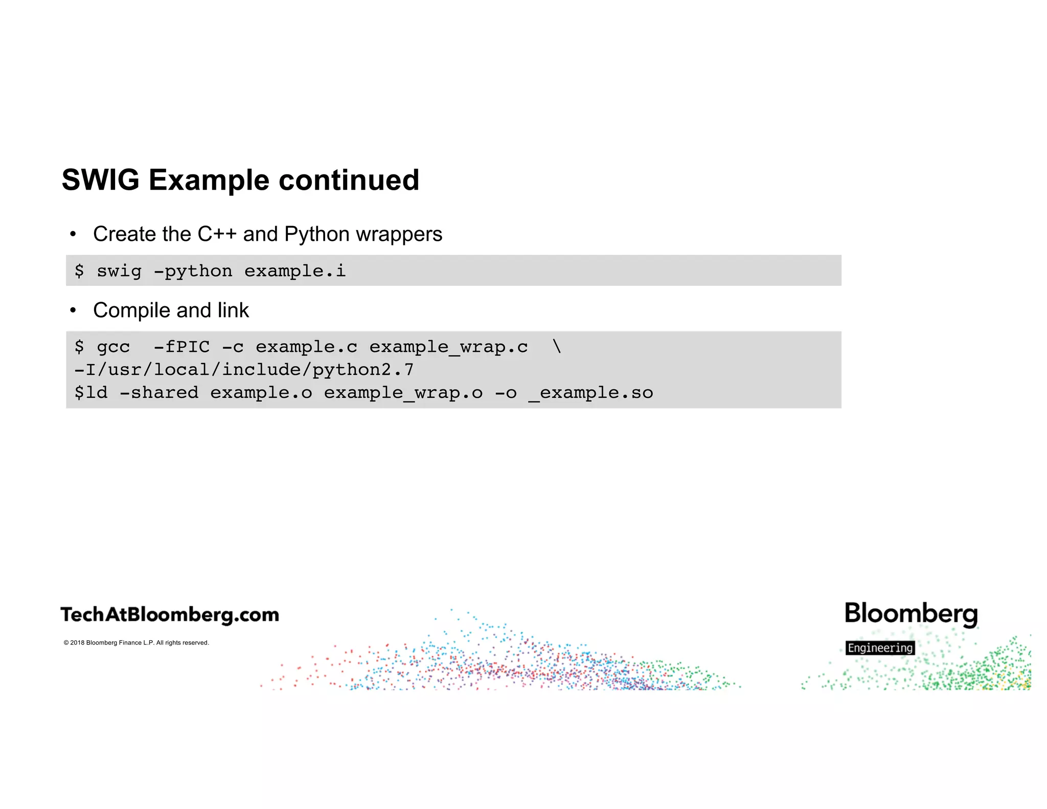© 2018 Bloomberg Finance L.P. All rights reserved.
SWIG Example continued
• Create the C++ and Python wrappers
• Compile and link
$ swig -python example.i
$ gcc -fPIC -c example.c example_wrap.c 
-I/usr/local/include/python2.7
$ld -shared example.o example_wrap.o -o _example.so
 